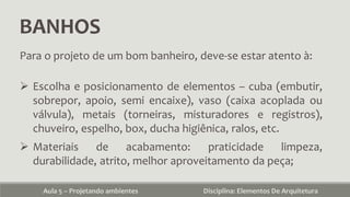 BANHOS
Aula 5 – Projetando ambientes Disciplina: Elementos De Arquitetura
Para o projeto de um bom banheiro, deve-se estar atento à:
 Escolha e posicionamento de elementos – cuba (embutir,
sobrepor, apoio, semi encaixe), vaso (caixa acoplada ou
válvula), metais (torneiras, misturadores e registros),
chuveiro, espelho, box, ducha higiênica, ralos, etc.
 Materiais de acabamento: praticidade limpeza,
durabilidade, atrito, melhor aproveitamento da peça;
 