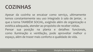 COZINHAS
Aula 5 – Projetando ambientes Disciplina: Elementos De Arquitetura
Apesar da cozinha se encaixar como serviço, ultimamente
temos constantemente seu uso integrado à sala de jantar, o
que a torna TAMBÉM SOCIAL, exigindo além de organização e
estética adequada, atender ao propósito de receber visitas.
Pensar sua posição na planta e detalhes funcionais,
como iluminação e ventilação, pode aproveitar melhor o
espaço, além de trazer mais conforto e qualidade de vida.
 