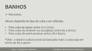 BANHOS
Aula 5 – Projetando ambientes Disciplina: Elementos De Arquitetura
 Bancadas:
Altura: depende do tipo de cuba a ser utilizada.
• Para cuba de apoio: entre 72 e 77cm;
• Para cuba de embutir ou esculpida: entre 82 e 87cm;
• Para cuba de semi encaixe: entre 78 e 83cm;
*Obs: o ideal é a altura total da bancada mais a cuba seja em
torno de 85 e 90cm.
 