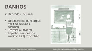 BANHOS
Aula 5 – Projetando ambientes Disciplina: Elementos De Arquitetura
 Bancadas - Alturas:
• Rodabancada ou rodopia:
ver tipo de cuba e
torneira;
• Testeira ou frontal;
• Espelho: começar no
mínimo à 1,25m do chão.
 