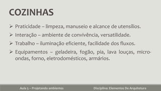 COZINHAS
Aula 5 – Projetando ambientes Disciplina: Elementos De Arquitetura
 Praticidade – limpeza, manuseio e alcance de utensílios.
 Interação – ambiente de convivência, versatilidade.
 Trabalho – iluminação eficiente, facilidade dos fluxos.
 Equipamentos – geladeira, fogão, pia, lava louças, micro-
ondas, forno, eletrodomésticos, armários.
 