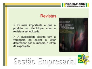 Revistas

 O mais importante é que o
produto se identifique com a
revista a ser utilizada;
 A publicidade escrita tem a
vantagem de deixar o leitor
determinar por si mesmo o ritmo
de exposição.
 