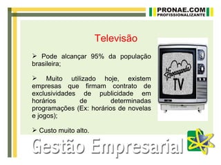 Televisão
 Pode alcançar 95% da população
brasileira;

 Muito utilizado hoje, existem
empresas que firmam contrato de
exclusividades de publicidade em
horários       de        determinadas
programações (Ex: horários de novelas
e jogos);

 Custo muito alto.
 