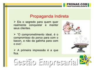 Propaganda Indireta
 Eis o segredo para quem quer
realmente conquistar e manter
seus clientes.

 “O comprometimento ideal, é o
compromisso do porco para com o
bacon, e não da galinha para com
o ovo”.

 A primeira impressão é a que
fica.
 