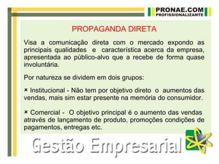 PROPAGANDA DIRETA
Visa a comunicação direta com o mercado expondo as
principais qualidades e característica acerca da empresa,
apresentada ao público-alvo que a recebe de forma quase
involuntária.
Por natureza se dividem em dois grupos:
 Institucional - Não tem por objetivo direto o aumentos das
vendas, mais sim estar presente na memória do consumidor.

 Comercial - O objetivo principal é o aumento das vendas
através de lançamento de produto, promoções condições de
pagamentos, entregas etc.
 
