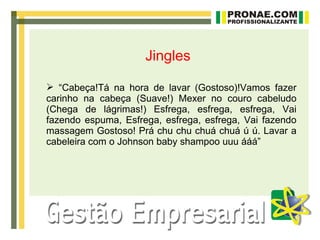 Jingles

 “Cabeça!Tá na hora de lavar (Gostoso)!Vamos fazer
carinho na cabeça (Suave!) Mexer no couro cabeludo
(Chega de lágrimas!) Esfrega, esfrega, esfrega, Vai
fazendo espuma, Esfrega, esfrega, esfrega, Vai fazendo
massagem Gostoso! Prá chu chu chuá chuá ú ú. Lavar a
cabeleira com o Johnson baby shampoo uuu ááá”
 