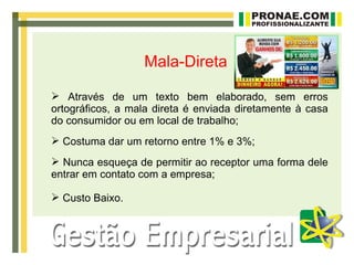 Mala-Direta

 Através de um texto bem elaborado, sem erros
ortográficos, a mala direta é enviada diretamente à casa
do consumidor ou em local de trabalho;
 Costuma dar um retorno entre 1% e 3%;
 Nunca esqueça de permitir ao receptor uma forma dele
entrar em contato com a empresa;

 Custo Baixo.
 