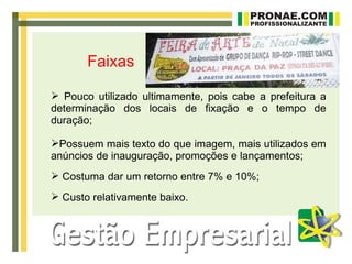 Faixas

 Pouco utilizado ultimamente, pois cabe a prefeitura a
determinação dos locais de fixação e o tempo de
duração;

Possuem mais texto do que imagem, mais utilizados em
anúncios de inauguração, promoções e lançamentos;
 Costuma dar um retorno entre 7% e 10%;
 Custo relativamente baixo.
 