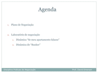 Agenda

   1.   Plano de Negociação



   2.   Laboratório de negociação

         1.   Dinâmica “Se meu apartamento falasse”

         2.   Dinâmica do “Bunker”




Disciplina Práticas de Negociação                     Prof. David Emerson
 