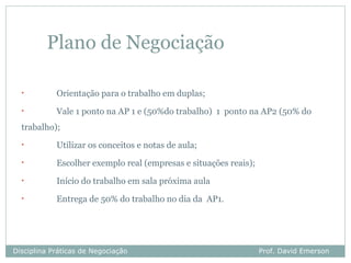 Plano de Negociação

  •         Orientação para o trabalho em duplas;
  •         Vale 1 ponto na AP 1 e (50%do trabalho) 1 ponto na AP2 (50% do
  trabalho);
  •         Utilizar os conceitos e notas de aula;
  •         Escolher exemplo real (empresas e situações reais);
  •         Início do trabalho em sala próxima aula
  •         Entrega de 50% do trabalho no dia da AP1.




Disciplina Práticas de Negociação                                 Prof. David Emerson
 