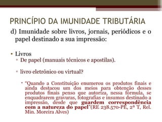 PRINCÍPIO DA IMUNIDADE TRIBUTÁRIA
d) Imunidade sobre livros, jornais, periódicos e o
 papel destinado a sua impressão:

• Livros
  ▫ De papel (manuais técnicos e apostilas).

  ▫ livro eletrônico ou virtual?

     “Quando a Constituição enumerou os produtos finais e
      ainda destacou um dos meios para obtenção desses
      produtos finais penso que autoriza, nessa fórmula, se
      enquadrarem gravuras, fotografias e insumos destinado a
      impressão, desde que guardem correspondência
      com a natureza do papel”(RE 238.570-PE, 2ª T, Rel.
      Min. Moreira Alves)
 