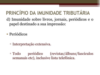 PRINCÍPIO DA IMUNIDADE TRIBUTÁRIA
d) Imunidade sobre livros, jornais, periódicos e o
 papel destinado a sua impressão:

• Periódicos

 ▫ Interpretação extensiva.

 ▫ Todo     periódico      (revistas/álbuns/fascículos
   semanais etc), inclusive lista telefônica.
 