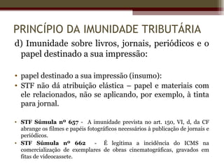 PRINCÍPIO DA IMUNIDADE TRIBUTÁRIA
d) Imunidade sobre livros, jornais, periódicos e o
 papel destinado a sua impressão:

• papel destinado a sua impressão (insumo):
• STF não dá atribuição elástica – papel e materiais com
  ele relacionados, não se aplicando, por exemplo, à tinta
  para jornal.

• STF Súmula nº 657 - A imunidade prevista no art. 150, VI, d, da CF
  abrange os filmes e papéis fotográficos necessários à publicação de jornais e
  periódicos.
• STF Súmula nº 662             - É legítima a incidência do ICMS na
  comercialização de exemplares de obras cinematográficas, gravados em
  fitas de videocassete.
 