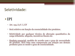 Seletividade:

• IPI
 ▫ Art. 153, § 3º, I, CF

 ▫ Será seletivo em função da essencialidade dos produtos.

 ▫ Seletividade por qualquer técnica de alteração quantitativa da
   carga tributária: alíquota, incentivos fiscais etc.

 ▫ Produto essencial: medido de acordo com o grau de necessidade
   do produto. Será feita uma comparação em relação aos demais
   produtos para se medir o grau de essencialidade.
 