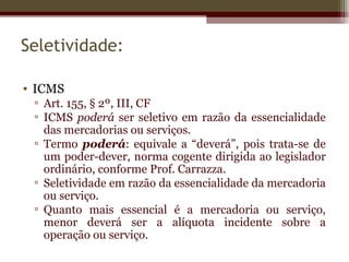 Seletividade:

• ICMS
 ▫ Art. 155, § 2º, III, CF
 ▫ ICMS poderá ser seletivo em razão da essencialidade
   das mercadorias ou serviços.
 ▫ Termo poderá: equivale a “deverá”, pois trata-se de
   um poder-dever, norma cogente dirigida ao legislador
   ordinário, conforme Prof. Carrazza.
 ▫ Seletividade em razão da essencialidade da mercadoria
   ou serviço.
 ▫ Quanto mais essencial é a mercadoria ou serviço,
   menor deverá ser a alíquota incidente sobre a
   operação ou serviço.
 