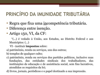 PRINCÍPIO DA IMUNIDADE TRIBUTÁRIA
• Regra que fixa uma incompetência tributária.
• Diferença entre isenção.
• Artigo 150, VI, da CF:
     “(...) é vedado à União, aos Estados, ao Distrito Federal e aos
   Municípios: (...)
    VI - instituir impostos sobre:
a) patrimônio, renda ou serviços, uns dos outros;
b) templos de qualquer culto;
c) patrimônio, renda ou serviços dos partidos políticos, inclusive suas
   fundações, das entidades sindicais dos trabalhadores, das
   instituições de educação e de assistência social, sem fins lucrativos,
   atendidos os requisitos da lei;
d) livros, jornais, periódicos e o papel destinado a sua impressão.
 