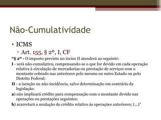 Não-Cumulatividade
• ICMS
  ▫ Art. 155, § 2º, I, CF
“§ 2º - O imposto previsto no inciso II atenderá ao seguinte:
I - será não-cumulativo, compensando-se o que for devido em cada operação
   relativa à circulação de mercadorias ou prestação de serviços com o
   montante cobrado nas anteriores pelo mesmo ou outro Estado ou pelo
   Distrito Federal;
II - a isenção ou não-incidência, salvo determinação em contrário da
   legislação:
a) não implicará crédito para compensação com o montante devido nas
   operações ou prestações seguintes;
b) acarretará a anulação do crédito relativo às operações anteriores; (...)”
 