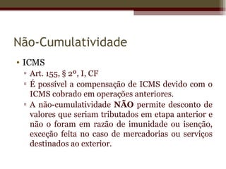Não-Cumulatividade
• ICMS
 ▫ Art. 155, § 2º, I, CF
 ▫ É possível a compensação de ICMS devido com o
   ICMS cobrado em operações anteriores.
 ▫ A não-cumulatividade NÃO permite desconto de
   valores que seriam tributados em etapa anterior e
   não o foram em razão de imunidade ou isenção,
   exceção feita no caso de mercadorias ou serviços
   destinados ao exterior.
 