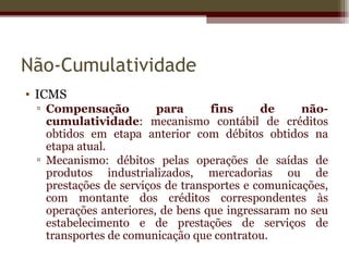Não-Cumulatividade
• ICMS
 ▫ Compensação          para      fins      de     não-
   cumulatividade: mecanismo contábil de créditos
   obtidos em etapa anterior com débitos obtidos na
   etapa atual.
 ▫ Mecanismo: débitos pelas operações de saídas de
   produtos industrializados, mercadorias ou de
   prestações de serviços de transportes e comunicações,
   com montante dos créditos correspondentes às
   operações anteriores, de bens que ingressaram no seu
   estabelecimento e de prestações de serviços de
   transportes de comunicação que contratou.
 