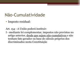 Não-Cumulatividade
• Imposto residual:

Art. 154 - A União poderá instituir:
I - mediante lei complementar, impostos não previstos no
   artigo anterior, desde que sejam não-cumulativos e não
   tenham fato gerador ou base de cálculo próprios dos
   discriminados nesta Constituição
 