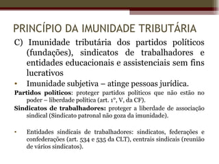 PRINCÍPIO DA IMUNIDADE TRIBUTÁRIA
C) Imunidade tributária dos partidos políticos
   (fundações), sindicatos de trabalhadores e
   entidades educacionais e assistenciais sem fins
   lucrativos
•   Imunidade subjetiva – atinge pessoas jurídica.
Partidos políticos: proteger partidos políticos que não estão no
    poder – liberdade política (art. 1°, V, da CF).
Sindicatos de trabalhadores: proteger a liberdade de associação
    sindical (Sindicato patronal não goza da imunidade).

•   Entidades sindicais de trabalhadores: sindicatos, federações e
    confederações (art. 534 e 535 da CLT), centrais sindicais (reunião
    de vários sindicatos).
 