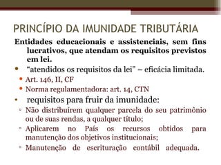 PRINCÍPIO DA IMUNIDADE TRIBUTÁRIA
Entidades educacionais e assistenciais, sem fins
   lucrativos, que atendam os requisitos previstos
   em lei.
     “atendidos os requisitos da lei” – eficácia limitada.
     Art. 146, II, CF
     Norma regulamentadora: art. 14, CTN
•     requisitos para fruir da imunidade:
    ▫ Não distribuírem qualquer parcela do seu patrimônio
      ou de suas rendas, a qualquer título;
    ▫ Aplicarem no País os recursos obtidos para
      manutenção dos objetivos institucionais;
    ▫ Manutenção de escrituração contábil adequada.
 