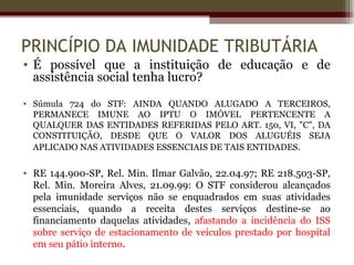 PRINCÍPIO DA IMUNIDADE TRIBUTÁRIA
• É possível que a instituição de educação e de
  assistência social tenha lucro?
• Súmula 724 do STF: AINDA QUANDO ALUGADO A TERCEIROS,
  PERMANECE IMUNE AO IPTU O IMÓVEL PERTENCENTE A
  QUALQUER DAS ENTIDADES REFERIDAS PELO ART. 150, VI, "C", DA
  CONSTITUIÇÃO, DESDE QUE O VALOR DOS ALUGUÉIS SEJA
  APLICADO NAS ATIVIDADES ESSENCIAIS DE TAIS ENTIDADES.

• RE 144.900-SP, Rel. Min. Ilmar Galvão, 22.04.97; RE 218.503-SP,
  Rel. Min. Moreira Alves, 21.09.99: O STF considerou alcançados
  pela imunidade serviços não se enquadrados em suas atividades
  essenciais, quando a receita destes serviços destine-se ao
  financiamento daquelas atividades, afastando a incidência do ISS
  sobre serviço de estacionamento de veículos prestado por hospital
  em seu pátio interno.
 