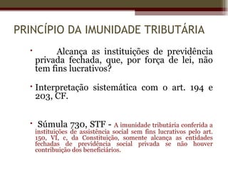 PRINCÍPIO DA IMUNIDADE TRIBUTÁRIA
           Alcança as instituições de previdência
      privada fechada, que, por força de lei, não
      tem fins lucrativos?

   Interpretação sistemática com o art. 194 e
    203, CF.


   Súmula 730, STF - A imunidade tributária conferida a
      instituições de assistência social sem fins lucrativos pelo art.
      150, VI, c, da Constituição, somente alcança as entidades
      fechadas de previdência social privada se não houver
      contribuição dos beneficiários.
 