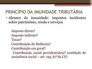 PRINCÍPIO DA IMUNIDADE TRIBUTÁRIA
• Alcance da imunidade: impostos incidentes
  sobre patrimônio, renda e serviços

  Imposto direto?
  Imposto indireto?
  Taxas?
  Contribuição de Melhoria?
  Contribuição em geral?
   Contribuição social previdenciária? (entidade de
  assistência social – art. 195, §7°da CF)
 