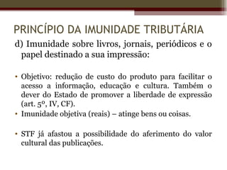 PRINCÍPIO DA IMUNIDADE TRIBUTÁRIA
d) Imunidade sobre livros, jornais, periódicos e o
 papel destinado a sua impressão:

• Objetivo: redução de custo do produto para facilitar o
  acesso a informação, educação e cultura. Também o
  dever do Estado de promover a liberdade de expressão
  (art. 5º, IV, CF).
• Imunidade objetiva (reais) – atinge bens ou coisas.

• STF já afastou a possibilidade do aferimento do valor
  cultural das publicações.
 