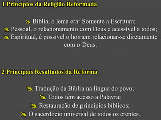 1 Princípios da Religião Reformada

         Bíblia, o lema era: Somente a Escritura;
 Pessoal, o relacionamento com Deus é acessível a todos;
 Espiritual, é possível o homem relacionar-se diretamente
                        com o Deus.



2 Principais Resultados da Reforma

        Tradução da Bíblia na língua do povo;
             Todos têm acesso a Palavra;
         Restauração de princípios bíblicos;
       O sacerdócio universal de todos os crentes.
 