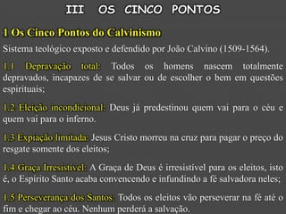 III     OS CINCO PONTOS

1 Os Cinco Pontos do Calvinismo
Sistema teológico exposto e defendido por João Calvino (1509-1564).
1.1 Depravação total: Todos os homens nascem totalmente
depravados, incapazes de se salvar ou de escolher o bem em questões
espirituais;
1.2 Eleição incondicional: Deus já predestinou quem vai para o céu e
quem vai para o inferno.
1.3 Expiação limitada: Jesus Cristo morreu na cruz para pagar o preço do
resgate somente dos eleitos;
1.4 Graça Irresistível: A Graça de Deus é irresistível para os eleitos, isto
é, o Espírito Santo acaba convencendo e infundindo a fé salvadora neles;
1.5 Perseverança dos Santos: Todos os eleitos vão perseverar na fé até o
fim e chegar ao céu. Nenhum perderá a salvação.
 