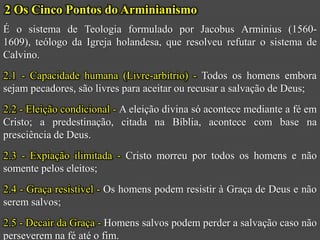 2 Os Cinco Pontos do Arminianismo
É o sistema de Teologia formulado por Jacobus Arminius (1560-
1609), teólogo da Igreja holandesa, que resolveu refutar o sistema de
Calvino.
2.1 - Capacidade humana (Livre-arbítrio) - Todos os homens embora
sejam pecadores, são livres para aceitar ou recusar a salvação de Deus;
2.2 - Eleição condicional - A eleição divina só acontece mediante a fé em
Cristo; a predestinação, citada na Bíblia, acontece com base na
presciência de Deus.
2.3 - Expiação ilimitada - Cristo morreu por todos os homens e não
somente pelos eleitos;
2.4 - Graça resistível - Os homens podem resistir à Graça de Deus e não
serem salvos;
2.5 - Decair da Graça - Homens salvos podem perder a salvação caso não
perseverem na fé até o fim.
 