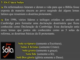 3 Os Cinco Solas
 Os reformadores lutaram e deram a vida para que a Bíblia fosse
exposta de maneira sincera ao povo surgindo dai alguns lemas
latinos que resumiam a doutrina protestante.
 Em 1996, vários líderes e teólogos cristãos se uniram em
Cambridge para formular uma declaração doutrinária que ficou
conhecida como Declaração de Cambridge. Essa declaração uniu
esses lemas que juntos são conhecidos como as 5 solas da
reforma, as doutrinas básicas da fé protestante.


             Sola scriptura (somente a Escritura);
               Solus Christus (somente Cristo);
                 Sola gratia (somente a graça);
                   Sola fide (somente a fé);
            Soli Deo gloria (glória somente a Deus).
 