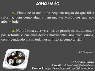 CONCLUSÃO

       Vimos nesta aula uma pequena noção do que foi a
reforma, bem como alguns pensamentos teológicos que nos
afetam hoje.

        Na próxima aula veremos os principais movimentos
pós reforma e em qual desses movimentos nos encaixamos,
compreendendo assim toda nossa história como cristão.


                                                       Soli Deo gloria!



                                                  Ir. Adriano Pascoa
                                  E-mail : adrianoiuris@hotmail.com
                  Facebook: https://www.facebook.com/AdrianoeJoana
 