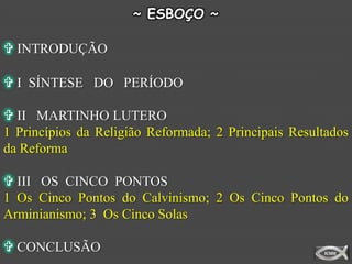 ~ ESBOÇO ~

 INTRODUÇÃO

 I SÍNTESE DO PERÍODO

 II MARTINHO LUTERO
1 Princípios da Religião Reformada; 2 Principais Resultados
da Reforma

 III OS CINCO PONTOS
1 Os Cinco Pontos do Calvinismo; 2 Os Cinco Pontos do
Arminianismo; 3 Os Cinco Solas

 CONCLUSÃO
 
