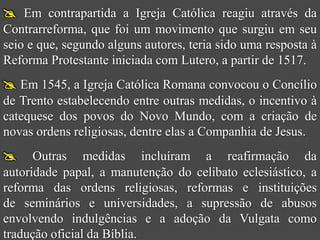  Em contrapartida a Igreja Católica reagiu através da
Contrarreforma, que foi um movimento que surgiu em seu
seio e que, segundo alguns autores, teria sido uma resposta à
Reforma Protestante iniciada com Lutero, a partir de 1517.
 Em 1545, a Igreja Católica Romana convocou o Concílio
de Trento estabelecendo entre outras medidas, o incentivo à
catequese dos povos do Novo Mundo, com a criação de
novas ordens religiosas, dentre elas a Companhia de Jesus.
     Outras medidas incluíram a reafirmação da
autoridade papal, a manutenção do celibato eclesiástico, a
reforma das ordens religiosas, reformas e instituições
de seminários e universidades, a supressão de abusos
envolvendo indulgências e a adoção da Vulgata como
tradução oficial da Bíblia.
 