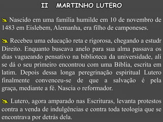 II    MARTINHO LUTERO

 Nascido em uma família humilde em 10 de novembro de
1483 em Eislebem, Alemanha, era filho de camponeses.
 Recebeu uma educação reta e rigorosa, chegando a estudr
Direito. Enquanto buscava anelo para sua alma passava os
dias vagueando pensativo na biblioteca da universidade, ali
se dá o seu primeiro encontrou com uma Bíblia, escrita em
latim. Depois dessa longa peregrinação espiritual Lutero
finalmente convenceu-se de que a salvação é pela
graça, mediante a fé. Nascia o reformador.
 Lutero, agora amparado nas Escrituras, levanta protestos
contra a venda de indulgências e contra toda teologia que se
encontrava por detrás dela.
 