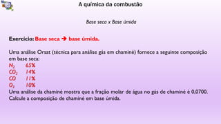 A química da combustão
Base seca x Base úmida
Exercício: Base seca  base úmida.
Uma análise Orsat (técnica para análise gás em chaminé) fornece a seguinte composição
em base seca:
Uma análise da chaminé mostra que a fração molar de água no gás de chaminé é 0,0700.
Calcule a composição de chaminé em base úmida.
 