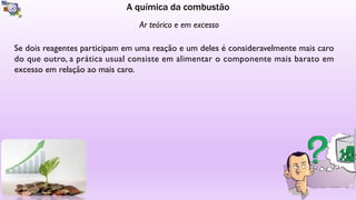 A química da combustão
Ar teórico e em excesso
Se dois reagentes participam em uma reação e um deles é consideravelmente mais caro
do que outro, a prática usual consiste em alimentar o componente mais barato em
excesso em relação ao mais caro.
 