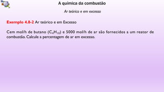 A química da combustão
Ar teórico e em excesso
Exemplo 4.8-2 Ar teórico e em Excesso
Cem mol/h de butano (C4H10) e 5000 mol/h de ar são fornecidos a um reator de
combustão. Calcule a percentagem de ar em excesso.
 