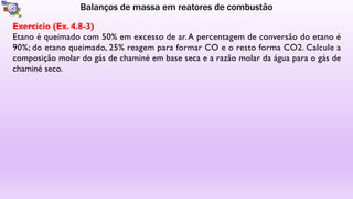 Balanços de massa em reatores de combustão
Exercício (Ex. 4.8-3)
Etano é queimado com 50% em excesso de ar.A percentagem de conversão do etano é
90%; do etano queimado, 25% reagem para formar CO e o resto forma CO2. Calcule a
composição molar do gás de chaminé em base seca e a razão molar da água para o gás de
chaminé seco.
 