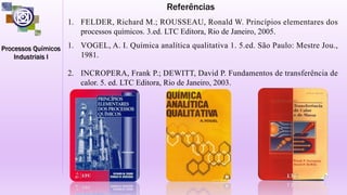 Referências
1. FELDER, Richard M.; ROUSSEAU, Ronald W. Princípios elementares dos
processos químicos. 3.ed. LTC Editora, Rio de Janeiro, 2005.
1. VOGEL, A. I. Química analítica qualitativa 1. 5.ed. São Paulo: Mestre Jou.,
1981.
2. INCROPERA, Frank P.; DEWITT, David P. Fundamentos de transferência de
calor. 5. ed. LTC Editora, Rio de Janeiro, 2003.
 