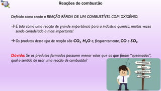 Reações de combustão
Definida como sendo a REAÇÃO RÁPIDA DE UM COMBUSTÍVEL COM OXIGÊNIO.
àÉ tida como uma reação de grande importância para a indústria química, muitas vezes
sendo considerada a mais importante!
àOs produtos desse tipo de reação são CO2, H2O e, frequentemente, CO e SO2.
Dúvida: Se os produtos formados possuem menor valor que os que foram “queimados”,
qual o sentido de usar uma reação de combustão? combustão
lucro
desperdício
vantagens
 