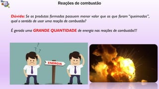 Reações de combustão
Dúvida: Se os produtos formados possuem menor valor que os que foram “queimados”,
qual o sentido de usar uma reação de combustão?
É gerada uma GRANDE QUANTIDADE de energia nas reações de combustão!!!
ENERGIA
 