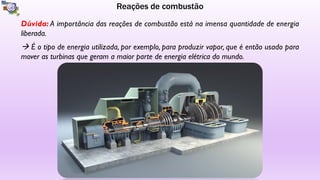 Reações de combustão
Dúvida: A importância das reações de combustão está na imensa quantidade de energia
liberada.
à É o tipo de energia utilizada, por exemplo, para produzir vapor, que é então usado para
mover as turbinas que geram a maior parte de energia elétrica do mundo.
 