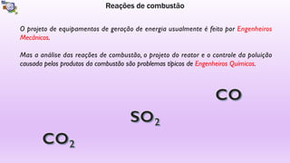 Reações de combustão
O projeto de equipamentos de geração de energia usualmente é feito por Engenheiros
Mecânicos.
Mas a análise das reações de combustão, o projeto do reator e o controle da poluição
causada pelos produtos da combustão são problemas típicos de Engenheiros Químicos.
 