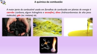 A química da combustão
A maior parte do combustível usado em fornalhas de combustão em plantas de energia é
carvão (carbono, algum hidrogênio e enxofre), óleo (hidrocarbonetos de alto peso
molecular), gás (ex.: metano) etc.
 