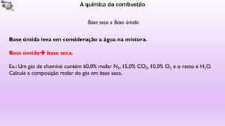 A química da combustão
Base seca x Base úmida
Base úmida leva em consideração a água na mistura.
Base úmida base seca.
Ex.: Um gás de chaminé contém 60,0% molar N2, 15,0% CO2, 10,0% O2 e o resto é H2O.
Calcule a composição molar do gás em base seca.
 