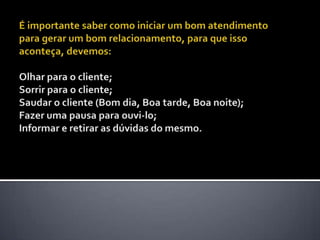 É importante saber como iniciar um bom atendimento para gerar um bom relacionamento, para que isso aconteça, devemos: Olhar para o cliente; Sorrir para o cliente; Saudar o cliente (Bom dia, Boa tarde, Boa noite); Fazer uma pausa para ouvi-lo; Informar e retirar as dúvidas do mesmo. 